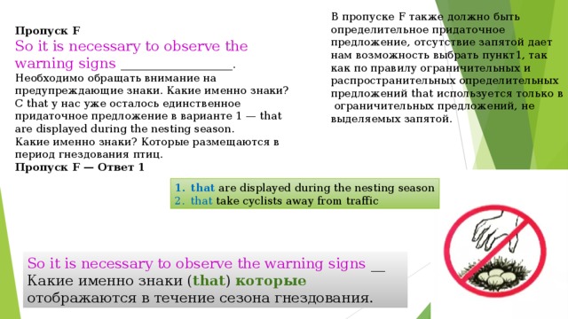 В пропуске F также должно быть определительное придаточное предложение, отсутствие запятой дает нам возможность выбрать пункт 1 , так как по правилу ограничительных и распространительных определительных предложений that используется только в ограничительных предложений, не выделяемых запятой. Пропуск F So it is necessary to observe the warning signs _____________________. Необходимо обращать внимание на предупреждающие знаки. Какие именно знаки? С that у нас уже осталось единственное придаточное предложение в варианте 1 — that are displayed during the nesting season. Какие именно знаки? Которые размещаются в период гнездования птиц. Пропуск F — Ответ 1   that are displayed during the nesting season that take cyclists away from traffic So it is necessary to observe the warning signs __ Какие именно знаки ( that )  которые отображаются в течение сезона гнездования. 