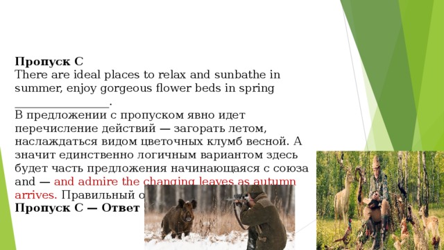       Пропуск С There are ideal places to relax and sunbathe in summer, enjoy gorgeous flower beds in spring _________________. В предложении с пропуском явно идет перечисление действий — загорать летом, наслаждаться видом цветочных клумб весной. А значит единственно логичным вариантом здесь будет часть предложения начинающаяся с союза and — and admire the changing leaves as autumn arrives. Правильный ответ — 3. Пропуск С — Ответ 3 