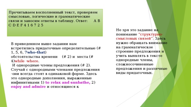 Прочитываем восполненный текст, проверяем смысловые, логические и грамматические связи и заносим ответы в таблицу. Ответ: A B C D E F 4 1 6 7 2 5 Не зря это задание на понимание “структурно-смысловых связей”. Здесь нужно обращать внимание на грамматическое строение предложения и учить выявлять в тексте однородные члены, сложносочиненные предложения и различные виды придаточных. В приведенном выше задании нам встретились придаточные определительные (# 1, 5, 6, 7 who-that ) обстоятельства времени    (# 2) и  места (# 4) while -where .  И однородные члены предложения (# 2). Случай с однородными членами предложения -они всегда стоят в одинаковой форме. Здесь это однородные дополнения, выраженные инфинитивами 1) to relax and sunbathe, 2) enjoy and admire и относящиеся к 