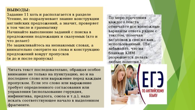 ВЫВОДЫ: Задание 11 хоть и располагается в разделе Чтение, но подразумевает знание конструкции английских предложений, а значит, проверяет в том числе и грамматику Начинайте выполнение заданий с поиска в предложении подлежащих и сказуемых (кто и что делает) Не зацикливайтесь на незнакомых словах, а внимательно смотрите на слова и конструкцию предложений вокруг пропусков (и до и после пропуска) По мере прочтения каждого текста отмечайте все возможные варианты ответа рядом с текстом, помечая заголовок в списке как использованный. (Не забывайте, что на бланках КИМ разрешается делать любые пометки.) Читать текст последовательно, обращая особое внимание не только на пунктуацию, но и на последнее слово или выражение перед каждым пропуском. Если это слово или выражение требует определенного согласования или управления (использование герундия, инфинитива, предлога, союза и т.д.), надо искать соответствующее начало в выделенном фрагменте. 