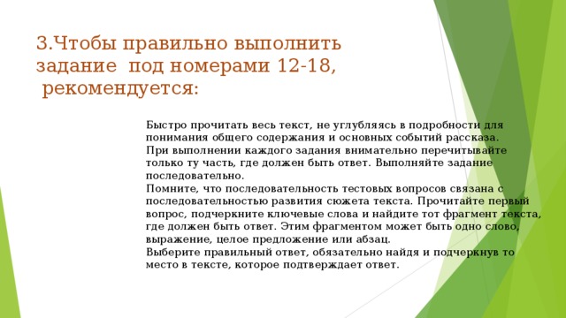 3.Чтобы правильно выполнить задание под номерами 12-18,  рекомендуется:    Быстро прочитать весь текст, не углубляясь в подробности для понимания общего содержания и основных событий рассказа. При выполнении каждого задания внимательно перечитывайте только ту часть, где должен быть ответ. Выполняйте задание последовательно. Помните, что последовательность тестовых вопросов связана с последовательностью развития сюжета текста. Прочитайте первый вопрос, подчеркните ключевые слова и найдите тот фрагмент текста, где должен быть ответ. Этим фрагментом может быть одно слово, выражение, целое предложение или абзац. Выберите правильный ответ, обязательно найдя и подчеркнув то место в тексте, которое подтверждает ответ. 