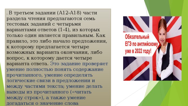 . В третьем задании (А12-А18) части раздела чтения предлагаются семь тестовых заданий с четырьмя вариантами ответов (1-4), из которых только один является правильным. Как правило, это либо начало предложения, к которому предлагается четыре возможных варианта окончания, либо вопрос, к которому дается четыре варианта ответа. Это задание проверяет умение полностью понять содержание прочитанного, умение определять логические связи в предложении и между частями текста; умение делать выводы из прочитанного («читать между строк»), а также умение догадаться о значение слова (выражения) по контексту 