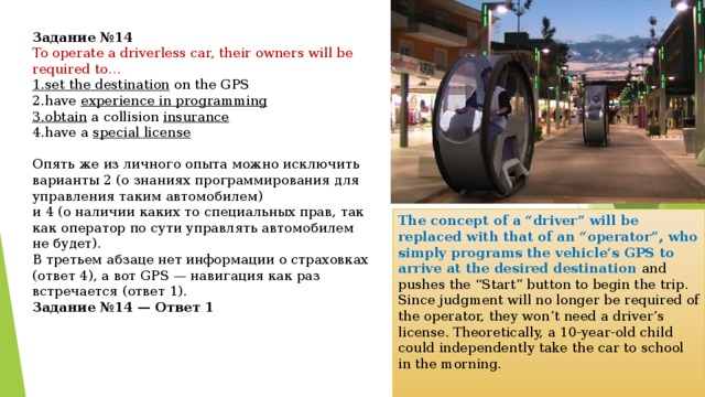 Задание №14 To operate a driverless car, their owners will be required to… 1. set the destination  on the GPS 2. have  experience in programming 3. obtain  a collision  insurance 4. have a  special license Опять же из личного опыта можно исключить варианты 2 (о знаниях программирования для управления таким автомобилем) и 4 (о наличии каких то специальных прав, так как оператор по сути управлять автомобилем не будет). В третьем абзаце нет информации о страховках (ответ 4), а вот GPS — навигация как раз встречается (ответ 1). Задание №14 — Ответ 1 The concept of a “driver” will be replaced with that of an “operator”, who simply programs the vehicle’s GPS to arrive at the desired destination and pushes the “Start” button to begin the trip. Since judgment will no longer be required of the operator, they won’t need a driver’s license. Theoretically, a 10-year-old child could independently take the car to school in the morning. 