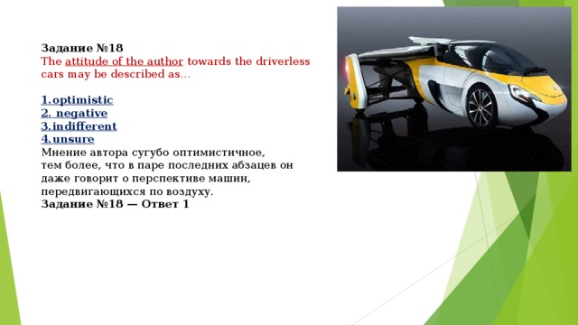 Задание №18 The  attitude of the author  towards the driverless cars may be described as…  1.optimistic 2. negative 3.indifferent 4.unsure Мнение автора сугубо оптимистичное, тем более, что в паре последних абзацев он даже говорит о перспективе машин, передвигающихся по воздуху. Задание №18 — Ответ 1 