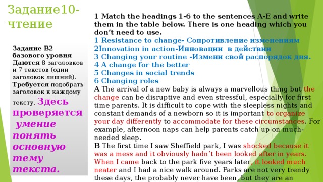 Задание10-чтение 1 Match the headings 1-6 to the sentences A-E and write them in the table below. There is one heading which you don’t need to use. 1 Resistance to change - Сопротивление изменениям 2Innovation in action -Инновации в действии 3 Changing your routine -Измени свой распорядок дня. 4 A change for the better 5 Changes in social trends 6 Changing roles A  The arrival of a new baby is always a marvellous thing but the change can be disruptive and even stressful, especially for first time parents. It is difficult to cope with the sleepless nights and constant demands of a newborn so it is important to organize your day differently to accommodate for these circumstances . For example, afternoon naps can help parents catch up on much-needed sleep. B  The first time I saw Sheffield park, I was shocked because it was a mess and it obviously hadn’t been looked after in years. When I came back to the park five years later , it looked much neater and I had a nice walk around. Parks are not very trendy these days, the probably never have been, but they are an important part of a town and should be well managed.  Задание В2 базового уровня Даются  8 заголовков и 7 текстов (один заголовок лишний). Требуется  подобрать заголовок к каждому тексту. Здесь проверяется  умение понять основную тему текста. 