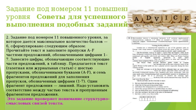 Задание под номером 11 повышенного уровня Советы для успешного выполнения подобных заданий   2. Задание под номером 11 повышенного уровня, за которое дается максимальное количество баллов — 6, сформулировано следующим образом: Прочитайте текст и заполните пропуски A–F частями предложений, обозначенными цифрами 1–7. Занесите цифры, обозначающие соответствующие части предложений, в таблицу. Предлагается текст (газетная или журнальная статья) с шестью пропусками, обозначенными буквами (A-F), и семь фрагментов предложений для заполнения пропусков, обозначенных цифрами (1-7). Один фрагмент предложения — лишний. Надо установить соответствие между частью текста и пропущенным фрагментом предложения.  Это задание проверяет понимание структурно-смысловых связей текста.  