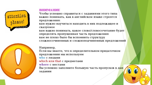 ВНИМАНИЕ Чтобы успешно справиться с заданиями этого типа важно понимать, как в английском языке строятся предложения: вам нужно научиться находить в них подлежащее и сказуемое вам важно понимать, какое слово/словосочетание будет определять пропущенная часть предложения вам не плохо было бы вспомнить структуру сложносочиненных и сложноподчиненных предложений   Например, Если вы знаете, что в определительном придаточном предложении мы используем who с людьми which или that с предметами where с местами Вы успешно заполните большую часть пропусков в данном задании 