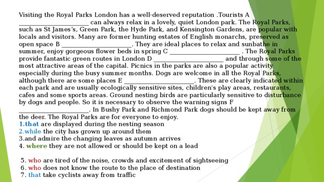 Visiting the Royal Parks London has a well-deserved reputation . Tourists A _______________________ can always relax in a lovely, quiet London park. The Royal Parks, such as St James’s, Green Park, the Hyde Park, and Kensington Gardens, are popular with locals and visitors. Many are former hunting estates of English monarchs, preserved as open space B _______________________. They are ideal places to relax and sunbathe in summer, enjoy gorgeous flower beds in spring C _______________________ . The Royal Parks provide fantastic green routes in London D _______________________ and through some of the most attractive areas of the capital. Picnics in the parks are also a popular activity especially during the busy summer months. Dogs are welcome in all the Royal Parks, although there are some places E _______________________. These are clearly indicated within each park and are usually ecologically sensitive sites, children's play areas, restaurants, cafes and some sports areas. Ground nesting birds are particularly sensitive to disturbance by dogs and people. So it is necessary to observe the warning signs F _______________________. In Bushy Park and Richmond Park dogs should be kept away from the deer. The Royal Parks are for everyone to enjoy. that are displayed during the nesting season while the city has grown up around them and admire the changing leaves as autumn arrives 4. where they are not allowed or should be kept on a lead  5. who are tired of the noise, crowds and excitement of sightseeing  6. who does not know the route to the place of destination  7. that take cyclists away from traffic 