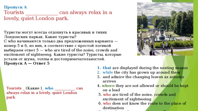 Пропуск A Tourists _____________ can always relax in a lovely, quiet London park. Туристы могут всегда отдохнуть в красивых и тихих Лондонских парках. Какие туристы? С who начинаются только два предложенных варианта — номер 5 и 6, из них, в соответствие с простой логикой выбираем ответ 5 — who are tired of the noise, crowds and excitement of sightseeng. Какие туристы? Туристы, которые устали от шума, толпы и достопримечательностей. Пропуск A — Ответ 5 that are displayed during the nesting season while the city has grown up around them and admire the changing leaves as autumn arrives 4. where they are not allowed or should be kept on a lead  5. who are tired of the noise, crowds and excitement of sightseeing  6. who does not know the route to the place of destination  7. that take cyclists away from traffic Tourists _ (Какие ) _  who ___________ can always relax in a lovely, quiet London park. 