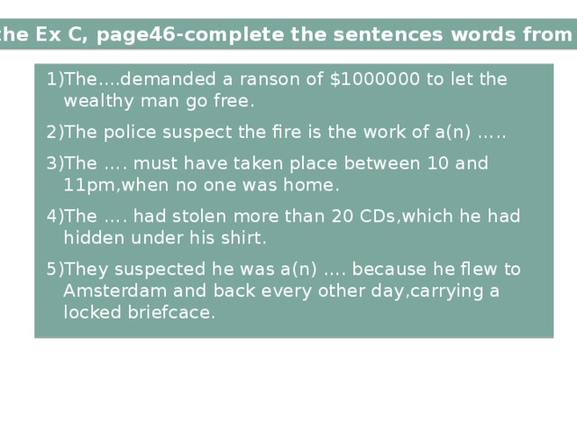 with the Ex C, page46-complete the sentences words from ex.B 1)The....demanded a ranson of $1000000 to let the wealthy man go free. 2)The police suspect the fire is the work of a(n) ….. 3)The …. must have taken place between 10 and 11pm,when no one was home. 4)The …. had stolen more than 20 CDs,which he had hidden under his shirt. 5)They suspected he was a(n) …. because he flew to Amsterdam and back every other day,carrying a locked briefcace. 