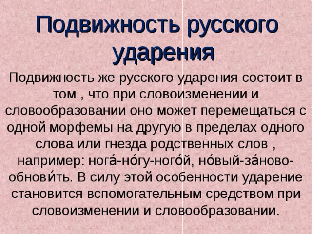 Подвижность русского  ударения Подвижность же русского ударения состоит в том , что при словоизменении и словообразовании оно может перемещаться с одной морфемы на другую в пределах одного слова или гнезда родственных слов , например: нога́-но́гу-ного́й, но́вый-за́ново-обнови́ть. В силу этой особенности ударение становится вспомогательным средством при словоизменении и словообразовании. 
