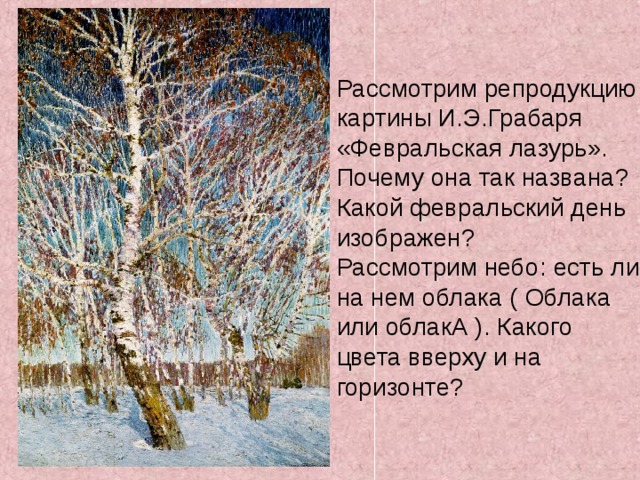 Рассмотрим репродукцию картины И.Э.Грабаря «Февральская лазурь». Почему она так названа? Какой февральский день изображен? Рассмотрим небо: есть ли на нем облака ( Облака или облакА ). Какого цвета вверху и на горизонте? 