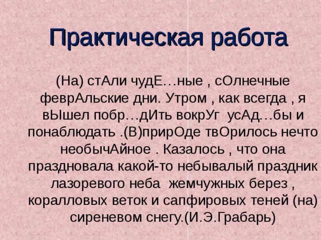 Практическая работа (На) стАли чудЕ…ные , сОлнечные феврАльские дни. Утром , как всегда , я вЫшел побр…дИть вокрУг усАд…бы и понаблюдать .(В)прирОде твОрилось нечто необычАйное . Казалось , что она праздновала какой-то небывалый праздник лазоревого неба жемчужных берез , коралловых веток и сапфировых теней (на) сиреневом снегу.(И.Э.Грабарь) 