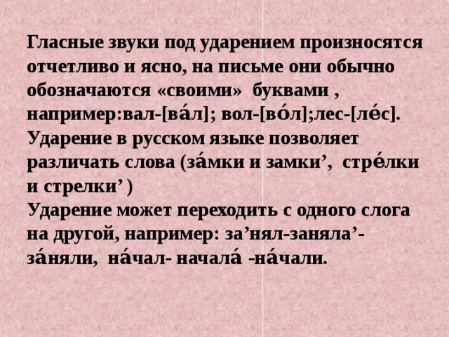 Гласные звуки под ударением произносятся отчетливо и ясно, на письме они обычно обозначаются «своими» буквами , например:вал-[ва́л]; вол-[во́л];лес-[ле́с].  Ударение в русском языке позволяет различать слова (за́мки и замки’, стре́лки и стрелки’ )  Ударение может переходить с одного слога на другой, например: за’нял-заняла’-за́няли, на́чал- начала́ -на́чали.    
