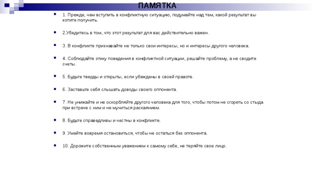 ПАМЯТКА 1. Прежде, чем вступить в конфликтную ситуацию, подумайте над тем, какой результат вы хотите получить. 2.Убедитесь в том, что этот результат для вас действительно важен. 3. В конфликте признавайте не только свои интересы, но и интересы другого человека. 4. Соблюдайте этику поведения в конфликтной ситуации, решайте проблему, а не сводите счеты. 5. Будьте тверды и открыты, если убеждены в своей правоте. 6. Заставьте себя слышать доводы своего оппонента. 7. Не унижайте и не оскорбляйте другого человека для того, чтобы потом не сгореть со стыда при встрече с ним и не мучиться раскаянием. 8. Будьте справедливы и честны в конфликте. 9. Умейте вовремя остановиться, чтобы не остаться без оппонента. 10. Дорожите собственным уважением к самому себе, не теряйте свое лицо. 