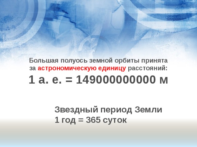 Большая полуось земной орбиты принята  за астрономическую единицу расстояний: 1 а. е. = 149000000000 м  Звездный период Земли 1 год = 365 суток  