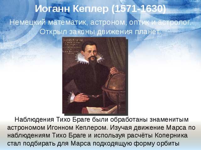 Иоганн Кеплер (1571-1630) Немецкий математик, астроном, оптик и астролог. Открыл законы движения планет.  Наблюдения Тихо Браге были обработаны знаменитым астрономом Игонном Кеплером. Изучая движение Марса по наблюдениям Тихо Браге и используя расчёты Коперника стал подбирать для Марса подходящую форму орбиты 