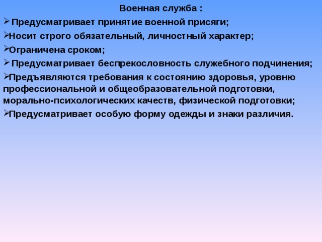 Военная служба :  Предусматривает принятие военной присяги; Носит строго обязательный, личностный характер; Ограничена сроком;  Предусматривает беспрекословность служебного подчинения; Предъявляются требования к состоянию здоровья, уровню профессиональной и общеобразовательной подготовки, морально-психологических качеств, физической подготовки; Предусматривает особую форму одежды и знаки различия.    