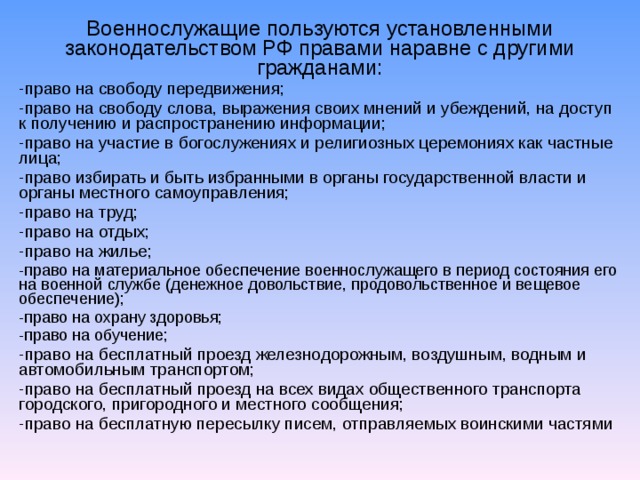 Военнослужащие пользуются установленными законодательством РФ правами наравне с другими гражданами: -право на свободу передвижения; право на свободу слова, выражения своих мнений и убеждений, на доступ к получению и распространению информации; право на участие в богослужениях и религиозных церемониях как частные лица; право избирать и быть избранными в органы государственной власти и органы местного самоуправления; право на труд; право на отдых; право на жилье; право на материальное обеспечение военнослужащего в период состояния его на военной службе (денежное довольствие, продовольственное и вещевое обеспечение); право на охрану здоровья; право на обучение; право на  бесплатный проезд  железнодорожным, воздушным, водным и автомобильным транспортом; право на бесплатный проезд на всех видах общественного транспорта городского, пригородного и местного сообщения; право на бесплатную пересылку писем,  отправляемых воинскими частями   