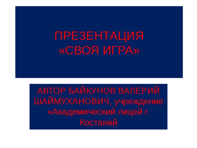 ПРЕЗЕНТАЦИЯ  «СВОЯ ИГРА» АВТОР БАЙКУНОВ ВАЛЕРИЙ ШАЙМУХАНОВИЧ, учреждение «Академический лицей г. Костанай 