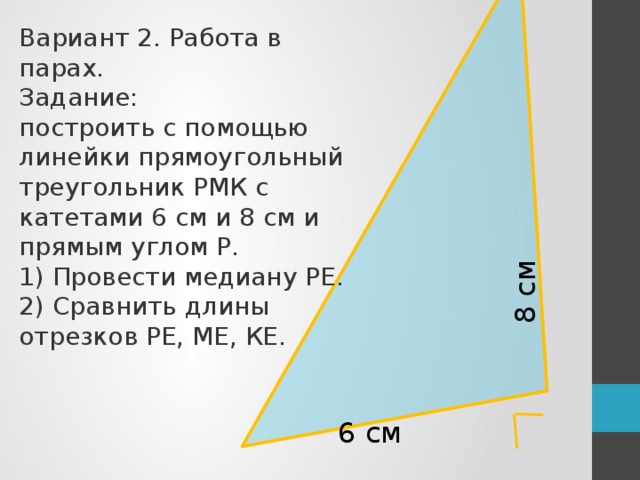 8 см Вариант 2. Работа в парах. Задание: построить с помощью линейки прямоугольный треугольник РМК с катетами 6 см и 8 см и прямым углом Р. 1) Провести медиану РЕ. 2) Сравнить длины отрезков РЕ, МЕ, КЕ. 6 см С