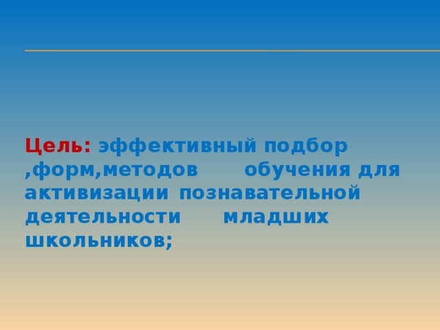 Цель: эффективный подбор ,форм,методов    обучения для  активизации  познавательной  деятельности    младших школьников;