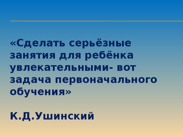 «Сделать серьёзные занятия для ребёнка увлекательными- вот задача первоначального обучения»  К.Д.Ушинский