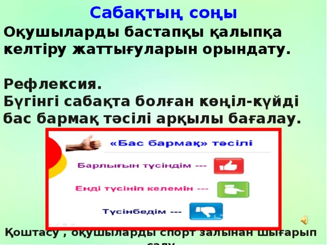 Сабақтың соңы Оқушыларды бастапқы қалыпқа келтіру жаттығуларын орындату.   Рефлексия. Бүгінгі сабақта болған көңіл-күйді бас бармақ тәсілі арқылы бағалау. Қоштасу , оқушыларды спорт залынан шығарып салу 