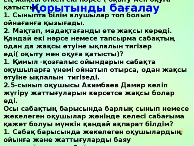 Ең жақсы өткен екі нәрсе ( оқыту мен оқуға қатысты) 1. Сыныпта білім алушылар топ болып ойнағанға қызығады. 2. Мақтап, мадақтағанды өте жақсы көреді. Қандай екі нәрсе немесе тапсырма сабақтың одан да жақсы өтуіне ықпалын тигізер еді( оқыту мен оқуға қатысты)? 1. Қимыл -қозғалыс ойындарын сабақта оқушыларға үнемі ойнатып отырса, одан жақсы өтуіне ықпалын тигізеді. 2.5-сынып оқушысы Акимбаев Дамир келіп жүгіру жаттығуларын көрсетсе жақсы болар еді. Осы сабақтың барысында барлық сынып немесе жекелеген оқушылар жөнінде келесі сабағыма қажет болуы мүмкін қандай ақпарат білдім? 1. Сабақ барысында жекелеген оқушылардың ойынға және жаттығуларды баяу орындайтындығы байқалды. 2. Жекелеген оқушыларды шама шарқына қарай жеңілдеу ойындарға бөліп ойнату. Қорытынды бағалау 