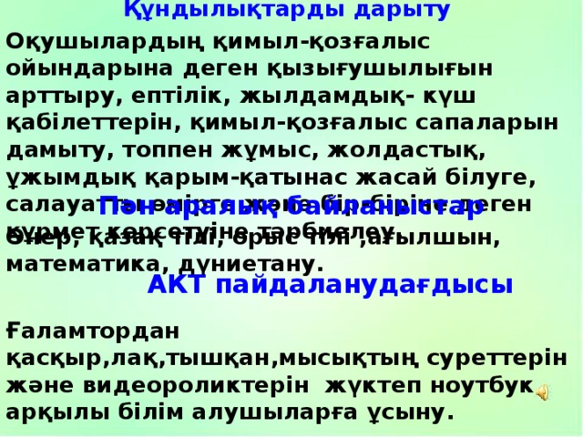 Құндылықтарды дарыту Оқушылардың қимыл-қозғалыс ойындарына деген қызығушылығын арттыру, ептілік, жылдамдық- күш қабілеттерін, қимыл-қозғалыс сапаларын дамыту, топпен жұмыс, жолдастық, ұжымдық қарым-қатынас жасай білуге, салауатты өмірге және бір-біріне деген құрмет көрсетуіне тәрбиелеу. Пән аралық байланыстар Өнер, қазақ тілі, орыс тілі ,ағылшын, математика, дүниетану. АКТ пайдаланудағдысы Ғаламтордан қасқыр,лақ,тышқан,мысықтың суреттерін және видеороликтерін жүктеп ноутбук арқылы білім алушыларға ұсыну. 