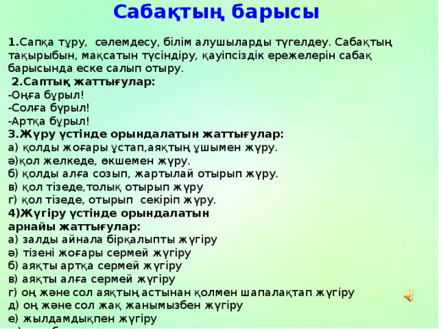 Сабақтың барысы 1. Сапқа тұру, сәлемдесу, білім алушыларды түгелдеу. Сабақтың тақырыбын, мақсатын түсіндіру, қауіпсіздік ережелерін сабақ барысында еске салып отыру.  2.Саптық жаттығулар: -Оңға бұрыл! -Солға бүрыл! -Артқа бұрыл! 3.Жүру үстінде орындалатын жаттығулар: а) қолды жоғары ұстап,аяқтың ұшымен жүру. ә)қол желкеде, өкшемен жүру. б) қолды алға созып, жартылай отырып жүру. в) қол тізеде,толық отырып жүру г) қол тізеде, отырып секіріп жүру. 4)Жүгіру үстінде орындалатын арнайы жаттығулар: а) залды айнала бірқалыпты жүгіру ә) тізені жоғары сермей жүгіру б) аяқты артқа сермей жүгіру в) аяқты алға сермей жүгіру г) оң және сол аяқтың астынан қолмен шапалақтап жүгіру д) оң және сол жақ жанымызбен жүгіру е) жылдамдықпен жүгіру ж) дем басып жүру 