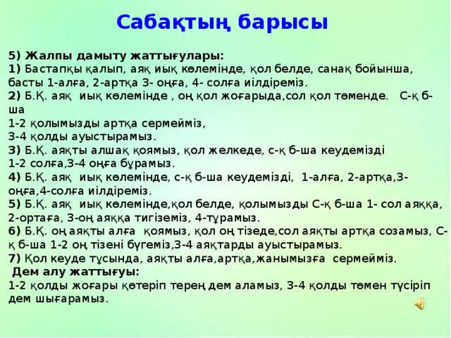 Сабақтың барысы 5) Жалпы дамыту жаттығулары: 1) Бастапқы қалып, аяқ иық көлемінде, қол белде, санақ бойынша, басты 1-алға, 2-артқа 3- оңға, 4- солға иілдіреміз. 2) Б.Қ. аяқ иық көлемінде , оң қол жоғарыда,сол қол төменде. С-қ б-ша 1-2 қолымызды артқа сермейміз, 3-4 қолды ауыстырамыз. 3) Б.Қ. аяқты алшақ қоямыз, қол желкеде, с-қ б-ша кеудемізді 1-2 солға,3-4 оңға бұрамыз. 4) Б.Қ. аяқ иық көлемінде, с-қ б-ша кеудемізді, 1-алға, 2-артқа,3-оңға,4-солға иілдіреміз. 5) Б.Қ. аяқ иық көлемінде,қол белде, қолымызды С-қ б-ша 1- сол аяққа, 2-ортаға, 3-оң аяққа тигіземіз, 4-тұрамыз. 6) Б.Қ. оң аяқты алға қоямыз, қол оң тізеде,сол аяқты артқа созамыз, С-қ б-ша 1-2 оң тізені бүгеміз,3-4 аяқтарды ауыстырамыз. 7) Қол кеуде тұсында, аяқты алға,артқа,жанымызға сермейміз.  Дем алу жаттығуы: 1-2 қолды жоғары қөтеріп терең дем аламыз, 3-4 қолды төмен түсіріп дем шығарамыз. 