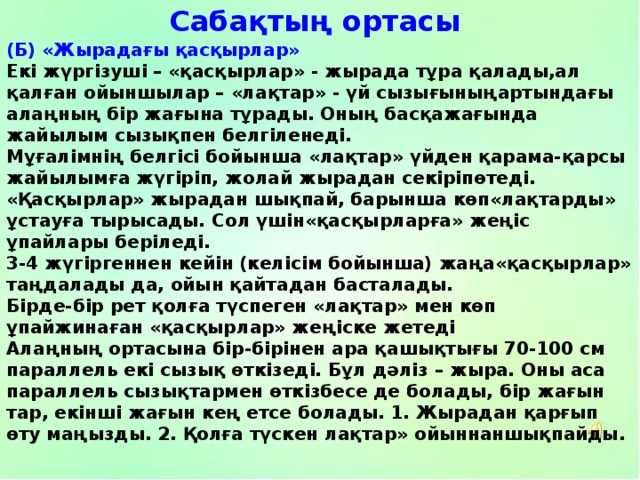 Сабақтың ортасы (Б) «Жырадағы қасқырлар» Екі жүргізуші – «қасқырлар» - жырада тұра қалады,ал қалған ойыншылар – «лақтар» - үй сызығыныңартындағы алаңның бір жағына тұрады. Оның басқажағында жайылым сызықпен белгіленеді. Мұғалімнің белгісі бойынша «лақтар» үйден қарама-қарсы жайылымға жүгіріп, жолай жырадан секіріпөтеді. «Қасқырлар» жырадан шықпай, барынша көп«лақтарды» ұстауға тырысады. Сол үшін«қасқырларға» жеңіс ұпайлары беріледі. 3-4 жүгіргеннен кейін (келісім бойынша) жаңа«қасқырлар» таңдалады да, ойын қайтадан басталады. Бірде-бір рет қолға түспеген «лақтар» мен көп ұпайжинаған «қасқырлар» жеңіске жетеді Алаңның ортасына бір-бірінен ара қашықтығы 70-100 см параллель екі сызық өткізеді. Бұл дәліз – жыра. Оны аса параллель сызықтармен өткізбесе де болады, бір жағын тар, екінші жағын кең етсе болады. 1. Жырадан қарғып өту маңызды. 2. Қолға түскен лақтар» ойыннаншықпайды. 