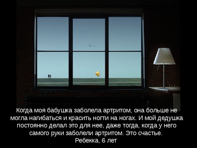 Когда моя бабушка заболела артритом, она больше не могла нагибаться и красить ногти на ногах. И мой дедушка постоянно делал это для нее, даже тогда, когда у него самого руки заболели артритом. Это счастье.  Ребекка, 6 лет