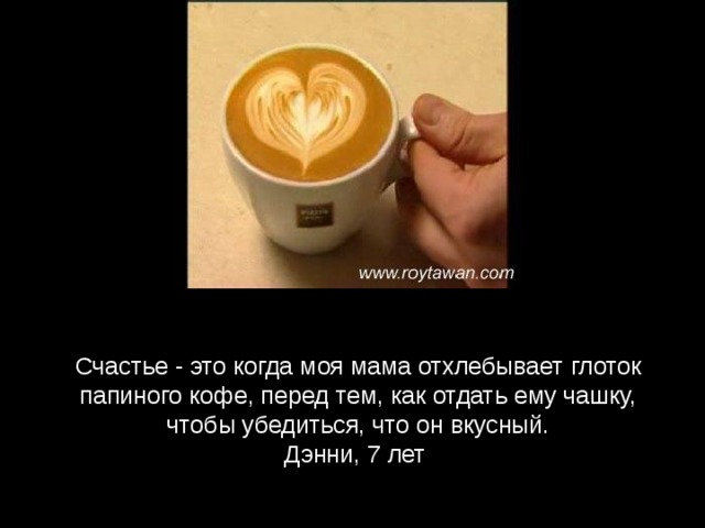 Счастье - это когда моя мама отхлебывает глоток папиного кофе, перед тем, как отдать ему чашку, чтобы убедиться, что он вкусный. Дэнни, 7 лет