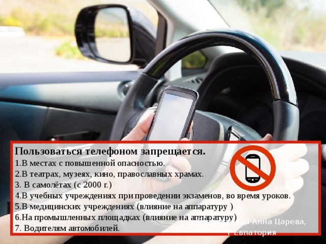 Пользоваться телефоном запрещается.  1.В местах с повышенной опасностью. 2.В театрах, музеях, кино, православных храмах. 3. В самолётах (с 2000 г.) 4.В учебных учреждениях при проведении экзаменов, во время уроков. 5.В медицинских учреждениях (влияние на аппаратуру ) 6.На промышленных площадках (влияние на аппаратуру) 7. Водителям автомобилей. Подготовила Анна Царева, г Евпатория