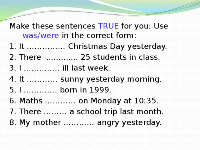 Make these sentences TRUE for you: Use was/were in the correct form: 1. It …………… Christmas Day yesterday. 2. There ............. 25 students in class. 3. I ………….. ill last week. 4. It ………… sunny yesterday morning. 5. I …………. born in 1999. 6. Maths ………… on Monday at 10:35. 7. There ……… a school trip last month. 8. My mother ………… angry yesterday. 