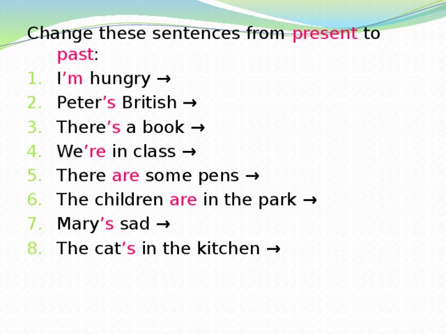 Change these sentences from present to past : I ’m hungry → Peter ’s British → There ’s a book → We ’re in class → There are some pens → The children are in the park → Mary ’s sad → The cat ’s in the kitchen → 