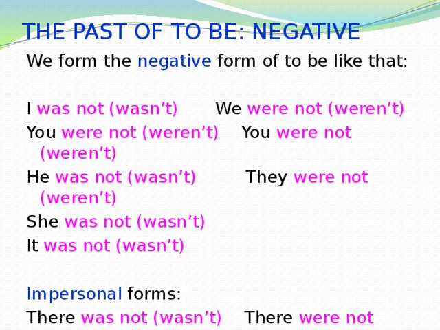THE PAST OF TO BE: NEGATIVE We form the negative form of to be like that: I was not (wasn’t)  We were not (weren’t) You were not (weren’t) You were not (weren’t) He was not (wasn’t) They were not (weren’t) She was not (wasn’t) It was not (wasn’t) Impersonal forms: There was not (wasn’t) There were not (weren’t) 