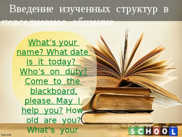 Введение изученных структур в повседневное общение What’s your name? What date is it today? Who’s on duty? Come to the blackboard, please. May I help you?  How old are you? What’s your address? 