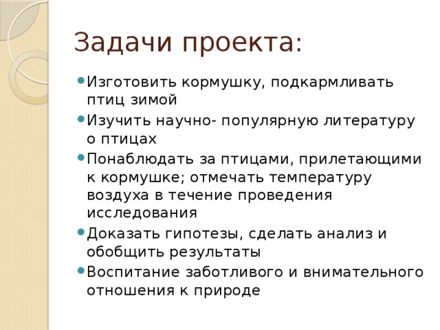 Задачи проекта: Изготовить кормушку, подкармливать птиц зимой Изучить научно- популярную литературу о птицах Понаблюдать за птицами, прилетающими к кормушке; отмечать температуру воздуха в течение проведения исследования Доказать гипотезы, сделать анализ и обобщить результаты Воспитание заботливого и внимательного отношения к природе 
