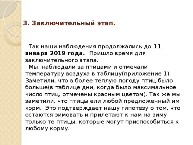  3. Заключительный этап.   Так наши наблюдения продолжались до 11 января 2019 года. Пришло время для заключительного этапа.  Мы наблюдали за птицами и отмечали температуру воздуха в таблицу(приложение 1). Заметили, что в более теплую погоду птиц было больше(в таблице дни, когда было максимальное число птиц, отмечены красным цветом). Так же мы заметили, что птицы ели любой предложенный им корм. Это подтверждает нашу гипотезу о том, что остаются зимовать и прилетают к нам на зиму только те птицы, которые могут приспособиться к любому корму. 