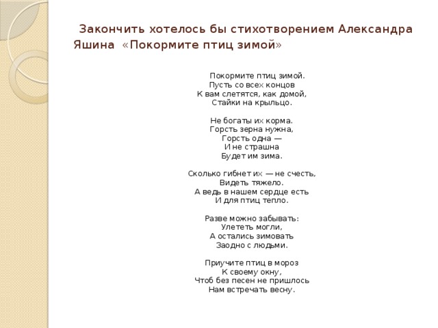  Закончить хотелось бы стихотворением Александра Яшина «Покормите птиц зимой»    Покормите птиц зимой.  Пусть со всех концов  К вам слетятся, как домой,  Стайки на крыльцо.   Не богаты их корма.  Горсть зерна нужна,  Горсть одна —  И не страшна  Будет им зима.   Сколько гибнет их — не счесть,  Видеть тяжело.  А ведь в нашем сердце есть  И для птиц тепло.   Разве можно забывать:  Улететь могли,  А остались зимовать  Заодно с людьми.   Приучите птиц в мороз  К своему окну,  Чтоб без песен не пришлось  Нам встречать весну. 