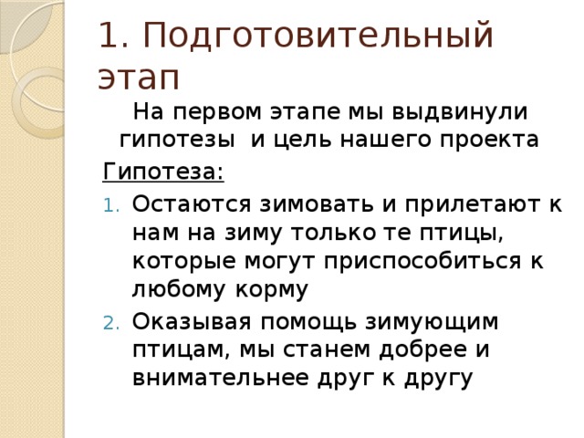 1. Подготовительный этап  На первом этапе мы выдвинули гипотезы и цель нашего проекта Гипотеза: Остаются зимовать и прилетают к нам на зиму только те птицы, которые могут приспособиться к любому корму Оказывая помощь зимующим птицам, мы станем добрее и внимательнее друг к другу 