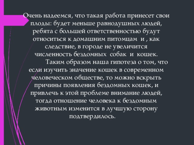 Очень надеемся, что такая работа принесет свои плоды: будет меньше равнодушных людей, ребята с большей ответственностью будут относиться к домашним питомцам  и , как следствие, в городе не увеличится численность бездомных  собак  и  кошек.               Таким образом наша гипотеза о том, что если изучить значение кошек в современном человеческом обществе, то можно вскрыть причины появления бездомных кошек, и привлечь к этой проблеме внимание людей, тогда отношение человека к бездомным животным изменится в лучшую сторону подтвердилось.       
