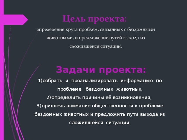 Цель проекта : определение круга проблем, связанных с бездомными животными, и предложение путей выхода из сложившейся ситуации.  Задачи проекта:    1)собрать  и  проанализировать  информацию  по  проблеме   бездомных  животных,  2)определить причины её возникновения;  3)привлечь внимание общественности к проблеме бездомных животных и предложить пути выхода из сложившейся  ситуации. 