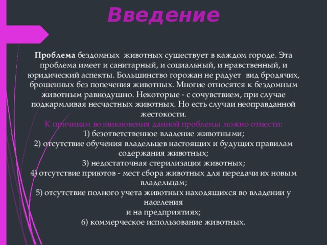 Введение Проблема  бездомных животных существует в каждом городе. Эта проблема имеет и санитарный, и социальный, и нравственный, и юридический аспекты. Большинство горожан не радует вид бродячих, брошенных без попечения животных. Многие относятся к бездомным животным равнодушно. Некоторые - с сочувствием, при случае подкармливая несчастных животных. Но есть случаи неоправданной жестокости. К причинам возникновения данной проблемы можно отнести: 1) безответственное владение животными; 2) отсутствие обучения владельцев настоящих и будущих правилам содержания животных; 3) недостаточная стерилизация животных; 4) отсутствие приютов - мест сбора животных для передачи их новым владельцам; 5) отсутствие полного учета животных находящихся во владении у населения и на предприятиях; 6) коммерческое использование животных. 