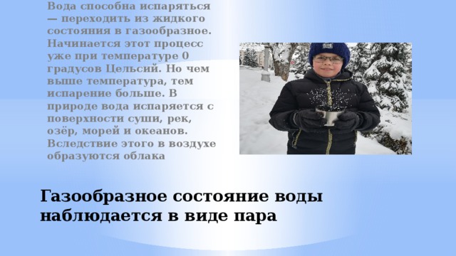 Вода способна испаряться — переходить из жидкого состояния в газообразное. Начинается этот процесс уже при температуре 0 градусов Цельсий. Но чем выше температура, тем испарение больше. В природе вода испаряется с поверхности суши, рек, озёр, морей и океанов. Вследствие этого в воздухе образуются облака Газообразное состояние воды наблюдается в виде пара 