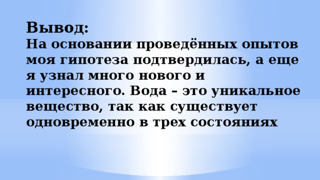 Вывод:  На основании проведённых опытов моя гипотеза подтвердилась, а еще я узнал много нового и интересного. Вода – это уникальное вещество, так как существует одновременно в трех состояниях 