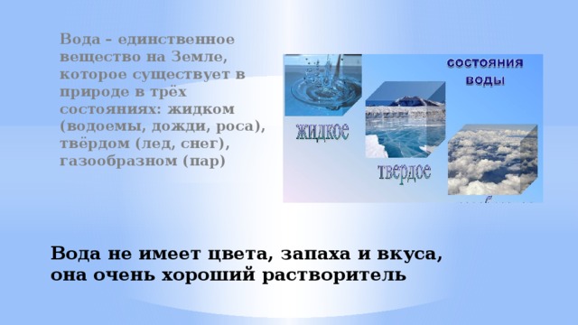 Вода – единственное вещество на Земле, которое существует в природе в трёх состояниях: жидком (водоемы, дожди, роса), твёрдом (лед, снег), газообразном (пар) Вода не имеет цвета, запаха и вкуса, она очень хороший растворитель 